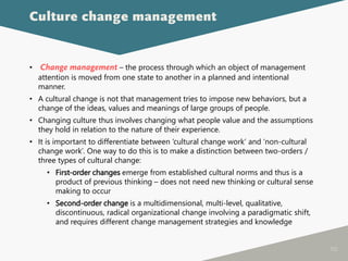 112
• Change management – the process through which an object of management
attention is moved from one state to another in a planned and intentional
manner.
• A cultural change is not that management tries to impose new behaviors, but a
change of the ideas, values and meanings of large groups of people.
• Changing culture thus involves changing what people value and the assumptions
they hold in relation to the nature of their experience.
• It is important to differentiate between ‘cultural change work’ and ‘non-cultural
change work’. One way to do this is to make a distinction between two-orders /
three types of cultural change:
• First-order changes emerge from established cultural norms and thus is a
product of previous thinking – does not need new thinking or cultural sense
making to occur
• Second-order change is a multidimensional, multi-level, qualitative,
discontinuous, radical organizational change involving a paradigmatic shift,
and requires different change management strategies and knowledge
Culture change management
 