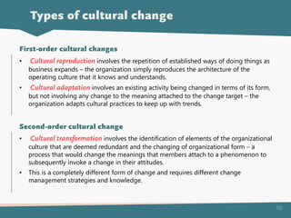 113
• Cultural reproduction involves the repetition of established ways of doing things as
business expands – the organization simply reproduces the architecture of the
operating culture that it knows and understands.
• Cultural adaptation involves an existing activity being changed in terms of its form,
but not involving any change to the meaning attached to the change target – the
organization adapts cultural practices to keep up with trends.
First-order cultural changes
• Cultural transformation involves the identification of elements of the organizational
culture that are deemed redundant and the changing of organizational form – a
process that would change the meanings that members attach to a phenomenon to
subsequently invoke a change in their attitudes.
• This is a completely different form of change and requires different change
management strategies and knowledge.
Second-order cultural change
Types of cultural change
 