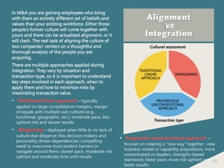 115
Alignment
vs
Integration
In M&A you are gaining employees who bring
with them an entirely different set of beliefs and
values than your existing workforce. Either those
people’s former culture will come together with
yours and there can be actualized alignment, or it
will clash. The real task of aligning the culture of
two companies’ centers on a thoughtful and
thorough analysis of the people you are
acquiring.
There are multiple approaches applied during
integration. They vary by situation and
transaction type, so it is important to understand
key steps involved in each approach, when to
apply them and how to minimize risks by
maximizing transaction value.
• Traditional linear approach – typically
applied on large consolidation mergers, merger
of equals with multiple sub-cultures (e.g.,
functional, geographic, etc.); moderate pace, less
upfront risk and slower results
• Wargaming – deployed when little to no lack of
culture due diligence; few decision makers and
personality driven dependencies; compelling
need to overcome most evident barriers or
navigate around them; slower pace, moderate risk
upfront and moderate time until results
Cultural assessment
Transaction type
TRADITIONAL
LINEAR
APPROACH
WARGAMING
PROGRESSIVE
UNCONVENTIONAL
APPROACH
• Progressive unconventional approach –
focuses on creating a “new way” together , new
business model or capability acquisitions; more
concentrated on leaders, strengths-based
teamwork; faster pace, more risk upfront and
faster results
 