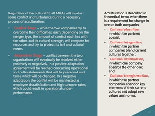 117
Regardless of the cultural fit, all M&As will involve
some conflict and turbulence during a necessary
process of acculturation:
• Conflict Stage – while the two companies try to
overcome their difficulties, each, depending on the
merger type, the amount of contact each has with
the other, and its cultural strength, will compete for
resources and try to protect its turf and cultural
norms.
• Adaptation Stage – conflict between the two
organizations will eventually be resolved either
positively or negatively. In a positive adaptation,
agreement will be reached concerning operational
and cultural elements that will be preserved and
those which will be changed. In a negative
adaptation, the conflict will be manifested as
employee dissatisfaction and high turnover rates,
which could result in operational under-
performance.
Acculturation is described in
theoretical terms when there
is a requirement for change in
one or both companies:
• Cultural pluralism,
in which the partners
coexist;
• Cultural integration,
in which the partner
companies blend current
cultures together;
• Cultural assimilation,
in which one company
absorbs the other one;
and
• Cultural transformation,
in which the partner
companies abandon key
elements of their current
cultures and adopt new
values and norms.
 