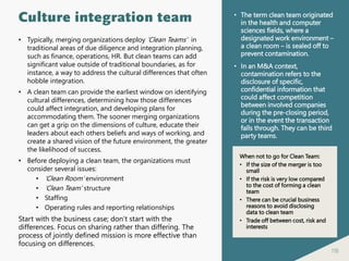 118
Culture integration team
• Typically, merging organizations deploy ‘Clean Teams’ in
traditional areas of due diligence and integration planning,
such as finance, operations, HR. But clean teams can add
significant value outside of traditional boundaries, as for
instance, a way to address the cultural differences that often
hobble integration.
• A clean team can provide the earliest window on identifying
cultural differences, determining how those differences
could affect integration, and developing plans for
accommodating them. The sooner merging organizations
can get a grip on the dimensions of culture, educate their
leaders about each others beliefs and ways of working, and
create a shared vision of the future environment, the greater
the likelihood of success.
• Before deploying a clean team, the organizations must
consider several issues:
• ‘Clean Room’ environment
• ‘Clean Team’ structure
• Staffing
• Operating rules and reporting relationships
Start with the business case; don’t start with the
differences. Focus on sharing rather than differing. The
process of jointly defined mission is more effective than
focusing on differences.
• The term clean team originated
in the health and computer
sciences fields, where a
designated work environment –
a clean room – is sealed off to
prevent contamination.
• In an M&A context,
contamination refers to the
disclosure of specific,
confidential information that
could affect competition
between involved companies
during the pre-closing period,
or in the event the transaction
falls through. They can be third
party teams.
When not to go for Clean Team:
• If the size of the merger is too
small
• If the risk is very low compared
to the cost of forming a clean
team
• There can be crucial business
reasons to avoid disclosing
data to clean team
• Trade off between cost, risk and
interests
 