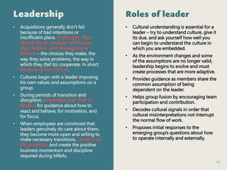 119
Leadership
• Acquisitions generally don’t fail
because of bad intentions or
insufficient plans. If they fail, they
mostly do so, because of the way
their leaders and management
behave – the choices they make, the
way they solve problems, the way in
which they (fail to) cooperate. In short:
because of the culture.
• Cultures begin with a leader imposing
his own values and assumptions on a
group.
• During periods of transition and
disruption, employees look first to
leaders for guidance about how to
react and behave, for motivation, and
for focus.
• When employees are convinced that
leaders genuinely do care about them,
they become more open and willing to
make necessary transitions. Leaders set
the priorities and create the positive
business momentum and discipline
required during M&As.
Roles of leader
• Cultural understanding is essential for a
leader – try to understand culture, give it
its due, and ask yourself how well you
can begin to understand the culture in
which you are embedded.
• As the environment changes and some
of the assumptions are no longer valid,
leadership begins to evolve and must
create processes that are more adaptive.
• Provides guidance as members share the
common assumption of being
dependent on the leader.
• Helps group fusion by encouraging team
participation and contribution.
• Decodes cultural signals in order that
cultural misinterpretations not interrupt
the normal flow of work.
• Proposes initial responses to the
emerging group’s questions about how
to operate internally and externally.
 