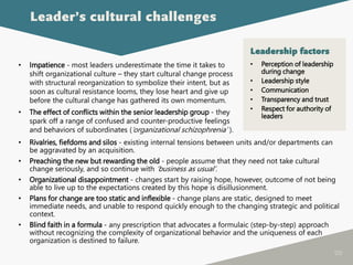 120
• Impatience - most leaders underestimate the time it takes to
shift organizational culture – they start cultural change process
with structural reorganization to symbolize their intent, but as
soon as cultural resistance looms, they lose heart and give up
before the cultural change has gathered its own momentum.
• The effect of conflicts within the senior leadership group - they
spark off a range of confused and counter-productive feelings
and behaviors of subordinates (‘organizational schizophrenia’ ).
Leader’s cultural challenges
• Rivalries, fiefdoms and silos - existing internal tensions between units and/or departments can
be aggravated by an acquisition.
• Preaching the new but rewarding the old - people assume that they need not take cultural
change seriously, and so continue with ‘business as usual’.
• Organizational disappointment - changes start by raising hope, however, outcome of not being
able to live up to the expectations created by this hope is disillusionment.
• Plans for change are too static and inflexible - change plans are static, designed to meet
immediate needs, and unable to respond quickly enough to the changing strategic and political
context.
• Blind faith in a formula - any prescription that advocates a formulaic (step-by-step) approach
without recognizing the complexity of organizational behavior and the uniqueness of each
organization is destined to failure.
Leadership factors
• Perception of leadership
during change
• Leadership style
• Communication
• Transparency and trust
• Respect for authority of
leaders
 