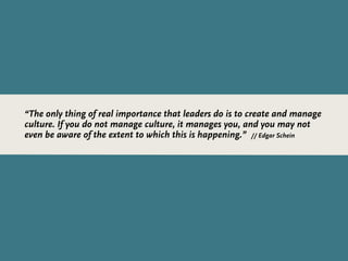 “The only thing of real importance that leaders do is to create and manage
culture. If you do not manage culture, it manages you, and you may not
even be aware of the extent to which this is happening.” // Edgar Schein
 