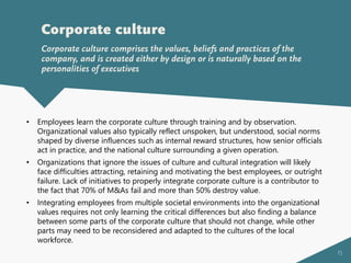 15
Corporate culture
Corporate culture comprises the values, beliefs and practices of the
company, and is created either by design or is naturally based on the
personalities of executives
• Employees learn the corporate culture through training and by observation.
Organizational values also typically reflect unspoken, but understood, social norms
shaped by diverse influences such as internal reward structures, how senior officials
act in practice, and the national culture surrounding a given operation.
• Organizations that ignore the issues of culture and cultural integration will likely
face difficulties attracting, retaining and motivating the best employees, or outright
failure. Lack of initiatives to properly integrate corporate culture is a contributor to
the fact that 70% of M&As fail and more than 50% destroy value.
• Integrating employees from multiple societal environments into the organizational
values requires not only learning the critical differences but also finding a balance
between some parts of the corporate culture that should not change, while other
parts may need to be reconsidered and adapted to the cultures of the local
workforce.
 
