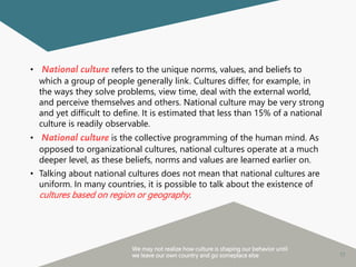 17
• National culture refers to the unique norms, values, and beliefs to
which a group of people generally link. Cultures differ, for example, in
the ways they solve problems, view time, deal with the external world,
and perceive themselves and others. National culture may be very strong
and yet difficult to define. It is estimated that less than 15% of a national
culture is readily observable.
• National culture is the collective programming of the human mind. As
opposed to organizational cultures, national cultures operate at a much
deeper level, as these beliefs, norms and values are learned earlier on.
• Talking about national cultures does not mean that national cultures are
uniform. In many countries, it is possible to talk about the existence of
cultures based on region or geography.
We may not realize how culture is shaping our behavior until
we leave our own country and go someplace else
 