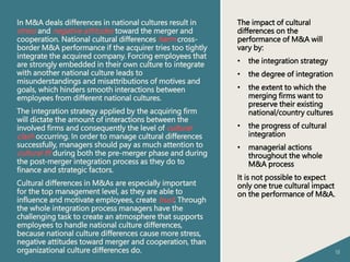 18
In M&A deals differences in national cultures result in
stress and negative attitudes toward the merger and
cooperation. National cultural differences harm cross-
border M&A performance if the acquirer tries too tightly
integrate the acquired company. Forcing employees that
are strongly embedded in their own culture to integrate
with another national culture leads to
misunderstandings and misattributions of motives and
goals, which hinders smooth interactions between
employees from different national cultures.
The integration strategy applied by the acquiring firm
will dictate the amount of interactions between the
involved firms and consequently the level of cultural
clash occurring. In order to manage cultural differences
successfully, managers should pay as much attention to
cultural fit during both the pre-merger phase and during
the post-merger integration process as they do to
finance and strategic factors.
Cultural differences in M&As are especially important
for the top management level, as they are able to
influence and motivate employees, create trust. Through
the whole integration process managers have the
challenging task to create an atmosphere that supports
employees to handle national culture differences,
because national culture differences cause more stress,
negative attitudes toward merger and cooperation, than
organizational culture differences do.
The impact of cultural
differences on the
performance of M&A will
vary by:
• the integration strategy
• the degree of integration
• the extent to which the
merging firms want to
preserve their existing
national/country cultures
• the progress of cultural
integration
• managerial actions
throughout the whole
M&A process
It is not possible to expect
only one true cultural impact
on the performance of M&A.
 