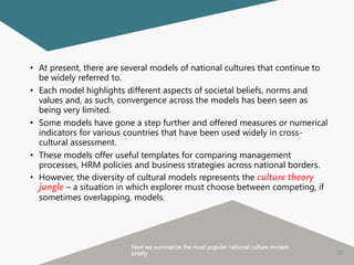 20
• At present, there are several models of national cultures that continue to
be widely referred to.
• Each model highlights different aspects of societal beliefs, norms and
values and, as such, convergence across the models has been seen as
being very limited.
• Some models have gone a step further and offered measures or numerical
indicators for various countries that have been used widely in cross-
cultural assessment.
• These models offer useful templates for comparing management
processes, HRM policies and business strategies across national borders.
• However, the diversity of cultural models represents the culture theory
jungle – a situation in which explorer must choose between competing, if
sometimes overlapping, models.
Next we summarize the most popular national culture models
briefly
 