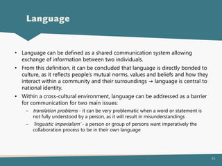 43
• Language can be defined as a shared communication system allowing
exchange of information between two individuals.
• From this definition, it can be concluded that language is directly bonded to
culture, as it reflects people’s mutual norms, values and beliefs and how they
interact within a community and their surroundings → language is central to
national identity.
• Within a cross-cultural environment, language can be addressed as a barrier
for communication for two main issues:
– translation problems - it can be very problematic when a word or statement is
not fully understood by a person, as it will result in misunderstandings
– ’linguistic imperialism’ - a person or group of persons want imperatively the
collaboration process to be in their own language
Language
 