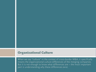 Organizational Culture
When we say “culture” in the context of cross-border M&A, it specifically
means the organizational culture differences of the merging companies.
But it is not enough to know what differences are – the most important
part is understanding why these differences exist.
 