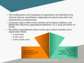 46
• The configurations and managing of organizations are affected by the
national cultures; nevertheless, organizational cultures have their own
characteristics and dimensions.
• Corporate culture refers to the common set of values, traditions, and
beliefs that influences organizational behavior; it is a long-term driver of
results.
• We define organizational culture as the way in which members of an
organization relate:
• to each other
• to their work
• to the outside world
Two elements determine the strength of corporate culture
The number of
employees who accept,
reject or share in the
basic beliefs, values and
assumptions
The number of
shared beliefs, values
and assumptions
 