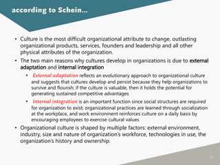 50
• Culture is the most difficult organizational attribute to change, outlasting
organizational products, services, founders and leadership and all other
physical attributes of the organization.
• The two main reasons why cultures develop in organizations is due to external
adaptation and internal integration
• External adaptation reflects an evolutionary approach to organizational culture
and suggests that cultures develop and persist because they help organizations to
survive and flourish; if the culture is valuable, then it holds the potential for
generating sustained competitive advantages
• Internal integration is an important function since social structures are required
for organization to exist; organizational practices are learned through socialization
at the workplace, and work environment reinforces culture on a daily basis by
encouraging employees to exercise cultural values
• Organizational culture is shaped by multiple factors: external environment,
industry, size and nature of organization’s workforce, technologies in use, the
organization’s history and ownership.
according to Schein…
 