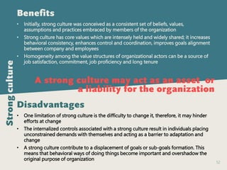 52
Benefits
• Initially, strong culture was conceived as a consistent set of beliefs, values,
assumptions and practices embraced by members of the organization
• Strong culture has core values which are intensely held and widely shared; it increases
behavioral consistency, enhances control and coordination, improves goals alignment
between company and employees
• Homogeneity among the value structures of organizational actors can be a source of
job satisfaction, commitment, job proficiency and long tenure
Disadvantages
• One limitation of strong culture is the difficulty to change it, therefore, it may hinder
efforts at change
• The internalized controls associated with a strong culture result in individuals placing
unconstrained demands with themselves and acting as a barrier to adaptation and
change
• A strong culture contribute to a displacement of goals or sub-goals formation. This
means that behavioral ways of doing things become important and overshadow the
original purpose of organization
A strong culture may act as an asset or
a liability for the organization
Strongculture
 