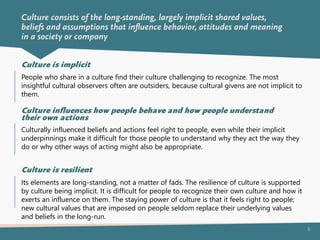 6
People who share in a culture find their culture challenging to recognize. The most
insightful cultural observers often are outsiders, because cultural givens are not implicit to
them.
Culture is implicit
Culturally influenced beliefs and actions feel right to people, even while their implicit
underpinnings make it difficult for those people to understand why they act the way they
do or why other ways of acting might also be appropriate.
Culture influences how people behave and how people understand
their own actions
Its elements are long-standing, not a matter of fads. The resilience of culture is supported
by culture being implicit. It is difficult for people to recognize their own culture and how it
exerts an influence on them. The staying power of culture is that it feels right to people;
new cultural values that are imposed on people seldom replace their underlying values
and beliefs in the long-run.
Culture is resilient
Culture consists of the long-standing, largely implicit shared values,
beliefs and assumptions that influence behavior, attitudes and meaning
in a society or company
 
