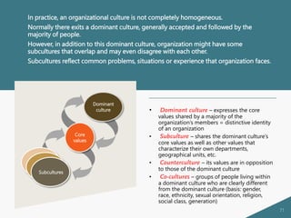 71
In practice, an organizational culture is not completely homogeneous.
Normally there exits a dominant culture, generally accepted and followed by the
majority of people.
However, in addition to this dominant culture, organization might have some
subcultures that overlap and may even disagree with each other.
Subcultures reflect common problems, situations or experience that organization faces.
• Dominant culture – expresses the core
values shared by a majority of the
organization’s members = distinctive identity
of an organization
• Subculture – shares the dominant culture’s
core values as well as other values that
characterize their own departments,
geographical units, etc.
• Counterculture – its values are in opposition
to those of the dominant culture
• Co-cultures – groups of people living within
a dominant culture who are clearly different
from the dominant culture (basis: gender,
race, ethnicity, sexual orientation, religion,
social class, generation)
Subcultures
Dominant
culture
Core
values
 