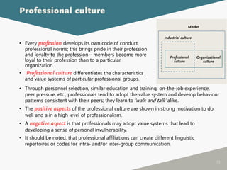 73
• Every profession develops its own code of conduct,
professional norms; this brings pride in their profession
and loyalty to the profession – members become more
loyal to their profession than to a particular
organization.
• Professional culture differentiates the characteristics
and value systems of particular professional groups.
Professional culture
• Through personnel selection, similar education and training, on-the-job experience,
peer pressure, etc., professionals tend to adopt the value system and develop behaviour
patterns consistent with their peers; they learn to ‘walk and talk’ alike.
• The positive aspects of the professional culture are shown in strong motivation to do
well and a in a high level of professionalism.
• A negative aspect is that professionals may adopt value systems that lead to
developing a sense of personal invulnerability.
• It should be noted, that professional affiliations can create different linguistic
repertoires or codes for intra- and/or inter-group communication.
Organizational
culture
Professional
culture
Industrial culture
Market
 