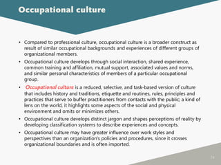 74
• Compared to professional culture, occupational culture is a broader construct as
result of similar occupational backgrounds and experiences of different groups of
organizational members.
• Occupational culture develops through social interaction, shared experience,
common training and affiliation, mutual support, associated values and norms,
and similar personal characteristics of members of a particular occupational
group.
• Occupational culture is a reduced, selective, and task-based version of culture
that includes history and traditions, etiquette and routines, rules, principles and
practices that serve to buffer practitioners from contacts with the public; a kind of
lens on the world, it highlights some aspects of the social and physical
environment and omits or minimizes others.
• Occupational culture develops distinct jargon and shapes perceptions of reality by
developing classification systems to describe experiences and concepts.
• Occupational culture may have greater influence over work styles and
perspectives than an organization’s policies and procedures, since it crosses
organizational boundaries and is often imported.
Occupational culture
 