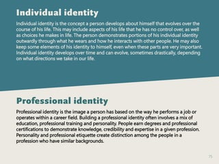 75
Individual identity
Individual identity is the concept a person develops about himself that evolves over the
course of his life. This may include aspects of his life that he has no control over, as well
as choices he makes in life. The person demonstrates portions of his individual identity
outwardly through what he wears and how he interacts with other people. He may also
keep some elements of his identity to himself, even when these parts are very important.
Individual identity develops over time and can evolve, sometimes drastically, depending
on what directions we take in our life.
Professional identity
Professional identity is the image a person has based on the way he performs a job or
operates within a career field. Building a professional identity often involves a mix of
education, professional training and personality. People earn degrees and professional
certifications to demonstrate knowledge, credibility and expertise in a given profession.
Personality and professional etiquette create distinction among the people in a
profession who have similar backgrounds.
 