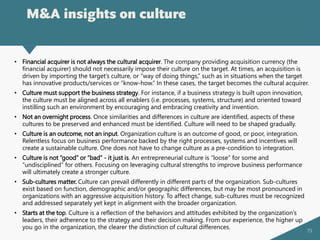 79
M&A insights on culture
• Financial acquirer is not always the cultural acquirer. The company providing acquisition currency (the
financial acquirer) should not necessarily impose their culture on the target. At times, an acquisition is
driven by importing the target’s culture, or “way of doing things,” such as in situations when the target
has innovative products/services or “know-how.” In these cases, the target becomes the cultural acquirer.
• Culture must support the business strategy. For instance, if a business strategy is built upon innovation,
the culture must be aligned across all enablers (i.e. processes, systems, structure) and oriented toward
instilling such an environment by encouraging and embracing creativity and invention.
• Not an overnight process. Once similarities and differences in culture are identified, aspects of these
cultures to be preserved and enhanced must be identified. Culture will need to be shaped gradually.
• Culture is an outcome, not an input. Organization culture is an outcome of good, or poor, integration.
Relentless focus on business performance backed by the right processes, systems and incentives will
create a sustainable culture. One does not have to change culture as a pre-condition to integration.
• Culture is not “good” or “bad” - it just is. An entrepreneurial culture is “loose” for some and
“undisciplined” for others. Focusing on leveraging cultural strengths to improve business performance
will ultimately create a stronger culture.
• Sub-cultures matter. Culture can prevail differently in different parts of the organization. Sub-cultures
exist based on function, demographic and/or geographic differences, but may be most pronounced in
organizations with an aggressive acquisition history. To affect change, sub-cultures must be recognized
and addressed separately yet kept in alignment with the broader organization.
• Starts at the top. Culture is a reflection of the behaviors and attitudes exhibited by the organization’s
leaders, their adherence to the strategy and their decision making. From our experience, the higher up
you go in the organization, the clearer the distinction of cultural differences.
 