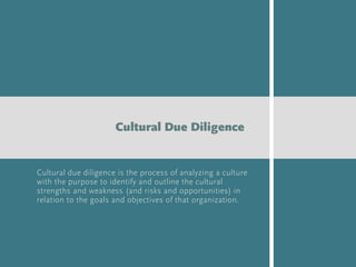 Cultural due diligence is the process of analyzing a culture
with the purpose to identify and outline the cultural
strengths and weakness (and risks and opportunities) in
relation to the goals and objectives of that organization.
Cultural Due Diligence
 
