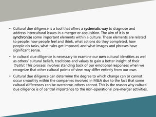 • Cultural due diligence is a tool that offers a systematic way to diagnose and
address intercultural issues in a merger or acquisition. The aim of it is to
synchronize some important elements within a culture. These elements are related
to people: how people feel and think, what actions do they completed, how
people do tasks, what rules get imposed, and what images and phrases have
significant sense.
• In cultural due diligence is necessary to examine our own cultural identities as well
as others’ cultural beliefs, traditions and values to gain a better insight of their
‘truths’. This process involves standing back of our emotional responses when we
recognize that other cultural points of view may differ entirely from our own.
• Cultural due diligence can determine the degree to which change can or cannot
occur smoothly within the companies involved in M&A due to the fact that some
cultural differences can be overcome, others cannot. This is the reason why cultural
due diligence is of central importance to the non-operational pre-merger activities.
 