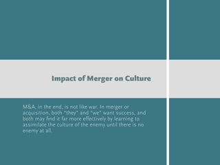 M&A, in the end, is not like war. In merger or
acquisition, both “they” and “we” want success, and
both may ﬁnd it far more effectively by learning to
assimilate the culture of the enemy until there is no
enemy at all.
Impact of Merger on Culture
 
