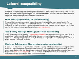 97
The acquiring company accepts the acquired company’s cultural differences unequivocally. The
acquiring company allows the acquired one to operate as an autonomous business unit but usually
intervenes to maintain financial control by integrating reporting systems and procedures. The strategy
used by the acquirer in this type of acquisition is non-interference.
Open Marriage (autonomy or semi-autonomy)
The acquirer sees its role as being to dominate and redesign the acquired organization. These types of
acquisitions implement wide-scale and radical changes in the acquired company. Their success
depends on the acquiring company’s ability to displace and replace the acquired company’s culture. In
essence, this is a ‘win/lose’ situation.
Traditional / Redesign Marriage (absorb and assimilate)
It relies on an integration of operations in which the equality of both organizations is recognized. The
essence of the collaborative marriage is shared learning. In contrast to traditional marriages, which
centre around destroying and displacing one culture in favour of another, collaborative marriages seek
to positively build on and integrate the two to create a ‘best of both’ culture. In collaborative
marriages the two organizations are in a ‘win-win’ situation.
Modern / Collaborative Marriage (co-create a new identity)
Cultural compatibility
When an company acquires or merges with another, a new organization may take one of
three possible forms depending on the nature of the two cultures, the motive for and the
objective and power dynamics of the combination.
 