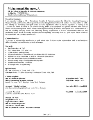 Page 1 of 3
Muhammed Shameer. A
HR Recruitment Specialist & Assistant Accountant
Mobile No: +971 50 322 1816
Email: muhammedshameer786@gmail.com
Executive Summary:
I am presently working as HR – Recruitment Specialist & Account Assistant for Oil & Gas Consulting Company in
Sharjah, United Arab Emirates. My responsibility involves hiring technical offshore & onshore personnel related to Oil &
Gas industry and maintaining some parts of the accounts departments. I have a previous experience of working as an
Accounts and Admin Assistant at Esta General Trading, Dubai. I am competent and dynamic personnel in the areas of
Human resource management, human resource sourcing and recruiting & business development and a keen learner with a
flair for adopting emerging trends and addressing industry requirements to achieve organizational objectives and
profitability norms. Adept in sourcing useful talents and explaining, motivating them to a great extent for the benefit of
the organization and excellent communicator.
Career Objective:
To be part of a progressive organization, to work with a team for achieving the organisational goals by attributing my
skills and gaining continual improvements in all aspects
Strength:
 Good experience in Gulf
 Well aware of the UAE labor Law
 Ability to work under pressure
 Clear understanding of the end to end recruitment lifecycle processes
 Resourceful in the completion of projects, effective at multi-tasking
 Excellent written and verbal communication skills
 Possess strong analytical and problem solving skills
 Commitment to Service Excellence
 Have high sense of responsibility
Qualification:
B. Com –University of Kerala, India – 2011
Plus two –Board Of Higher Secondary Examination, Kerala, India, 2008
Career Snapshot:
HR Recruitment Specialist September 2015 – Date
HR Recruitment &Accounts Assistant July 2014 – August 2015
Insight Overseas F.Z.C, Sharjah, United Arab Emirates
Accounts / Admin Assistant November 2013 – June2014
Esta General Trading LLC, Dubai, United Arab Emirates
Accounts Assistant July 2011 – September 2013
Lazza Ice creams Pvt. Ltd., Kerala, India
Proven Job Role:
Insight Overseas F.Z.C
September 2015 – Date:
HR Recruitment Specialist
July 2014 – August 2015:
HR Recruitment Assistat / Accounts Assistant
 