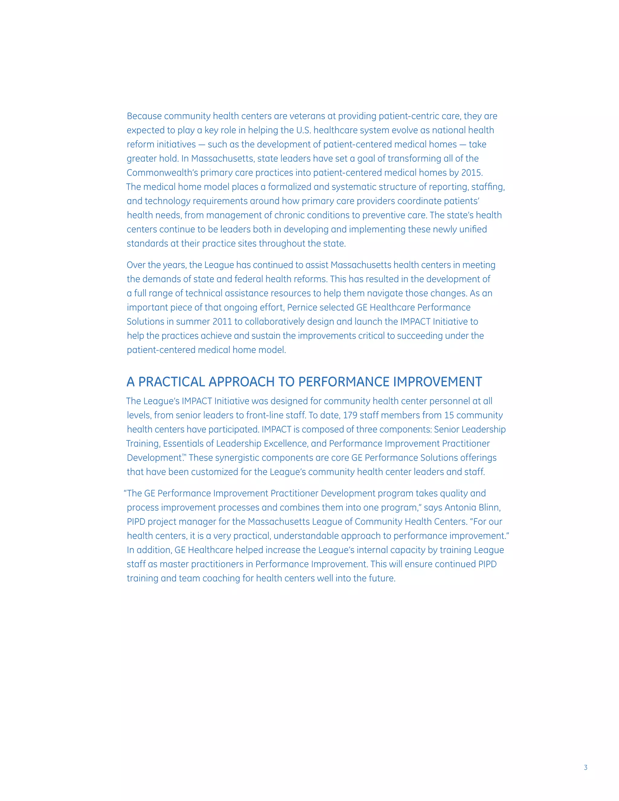 Because community health centers are veterans at providing patient-centric care, they are
expected to play a key role in helping the U.S. healthcare system evolve as national health
reform initiatives — such as the development of patient-centered medical homes — take
greater hold. In Massachusetts, state leaders have set a goal of transforming all of the
Commonwealth’s primary care practices into patient-centered medical homes by 2015.
The medical home model places a formalized and systematic structure of reporting, staffing,
and technology requirements around how primary care providers coordinate patients’
health needs, from management of chronic conditions to preventive care. The state’s health
centers continue to be leaders both in developing and implementing these newly unified
standards at their practice sites throughout the state.
Over the years, the League has continued to assist Massachusetts health centers in meeting
the demands of state and federal health reforms. This has resulted in the development of
a full range of technical assistance resources to help them navigate those changes. As an
important piece of that ongoing effort, Pernice selected GE Healthcare Performance
Solutions in summer 2011 to collaboratively design and launch the IMPACT Initiative to
help the practices achieve and sustain the improvements critical to succeeding under the
patient-centered medical home model.
A PRACTICAL APPROACH TO PERFORMANCE IMPROVEMENT
The League’s IMPACT Initiative was designed for community health center personnel at all
levels, from senior leaders to front-line staff. To date, 179 staff members from 15 community
health centers have participated. IMPACT is composed of three components: Senior Leadership
Training, Essentials of Leadership Excellence, and Performance Improvement Practitioner
Development.™
These synergistic components are core GE Performance Solutions offerings
that have been customized for the League’s community health center leaders and staff.
“The GE Performance Improvement Practitioner Development program takes quality and
process improvement processes and combines them into one program,” says Antonia Blinn,
PIPD project manager for the Massachusetts League of Community Health Centers. “For our
health centers, it is a very practical, understandable approach to performance improvement.”
In addition, GE Healthcare helped increase the League’s internal capacity by training League
staff as master practitioners in Performance Improvement. This will ensure continued PIPD
training and team coaching for health centers well into the future.
3
 