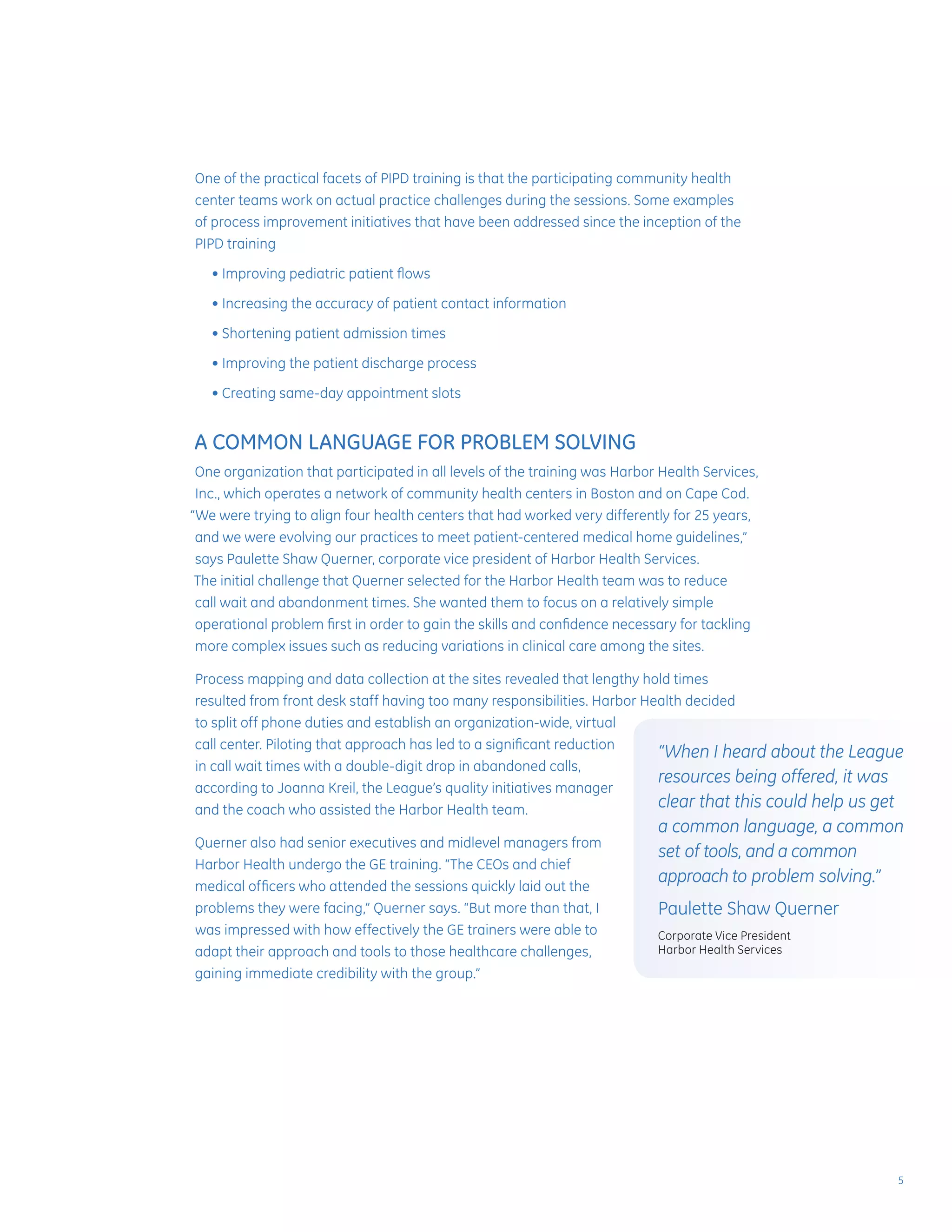 One of the practical facets of PIPD training is that the participating community health
center teams work on actual practice challenges during the sessions. Some examples
of process improvement initiatives that have been addressed since the inception of the
PIPD training
	 • Improving pediatric patient flows
	 • Increasing the accuracy of patient contact information
	 • Shortening patient admission times
	 • Improving the patient discharge process
	 • Creating same-day appointment slots
A COMMON LANGUAGE FOR PROBLEM SOLVING
One organization that participated in all levels of the training was Harbor Health Services,
Inc., which operates a network of community health centers in Boston and on Cape Cod.
“We were trying to align four health centers that had worked very differently for 25 years,
and we were evolving our practices to meet patient-centered medical home guidelines,”
says Paulette Shaw Querner, corporate vice president of Harbor Health Services.
The initial challenge that Querner selected for the Harbor Health team was to reduce
call wait and abandonment times. She wanted them to focus on a relatively simple
operational problem first in order to gain the skills and confidence necessary for tackling
more complex issues such as reducing variations in clinical care among the sites.
Process mapping and data collection at the sites revealed that lengthy hold times
resulted from front desk staff having too many responsibilities. Harbor Health decided
to split off phone duties and establish an organization-wide, virtual
call center. Piloting that approach has led to a significant reduction
in call wait times with a double-digit drop in abandoned calls,
according to Joanna Kreil, the League’s quality initiatives manager
and the coach who assisted the Harbor Health team.
Querner also had senior executives and midlevel managers from
Harbor Health undergo the GE training. “The CEOs and chief
medical officers who attended the sessions quickly laid out the
problems they were facing,” Querner says. “But more than that, I
was impressed with how effectively the GE trainers were able to
adapt their approach and tools to those healthcare challenges,
gaining immediate credibility with the group.”
“When I heard about the League
resources being offered, it was
clear that this could help us get
a common language, a common
set of tools, and a common
approach to problem solving.”
Paulette Shaw Querner
Corporate Vice President
Harbor Health Services
5
 