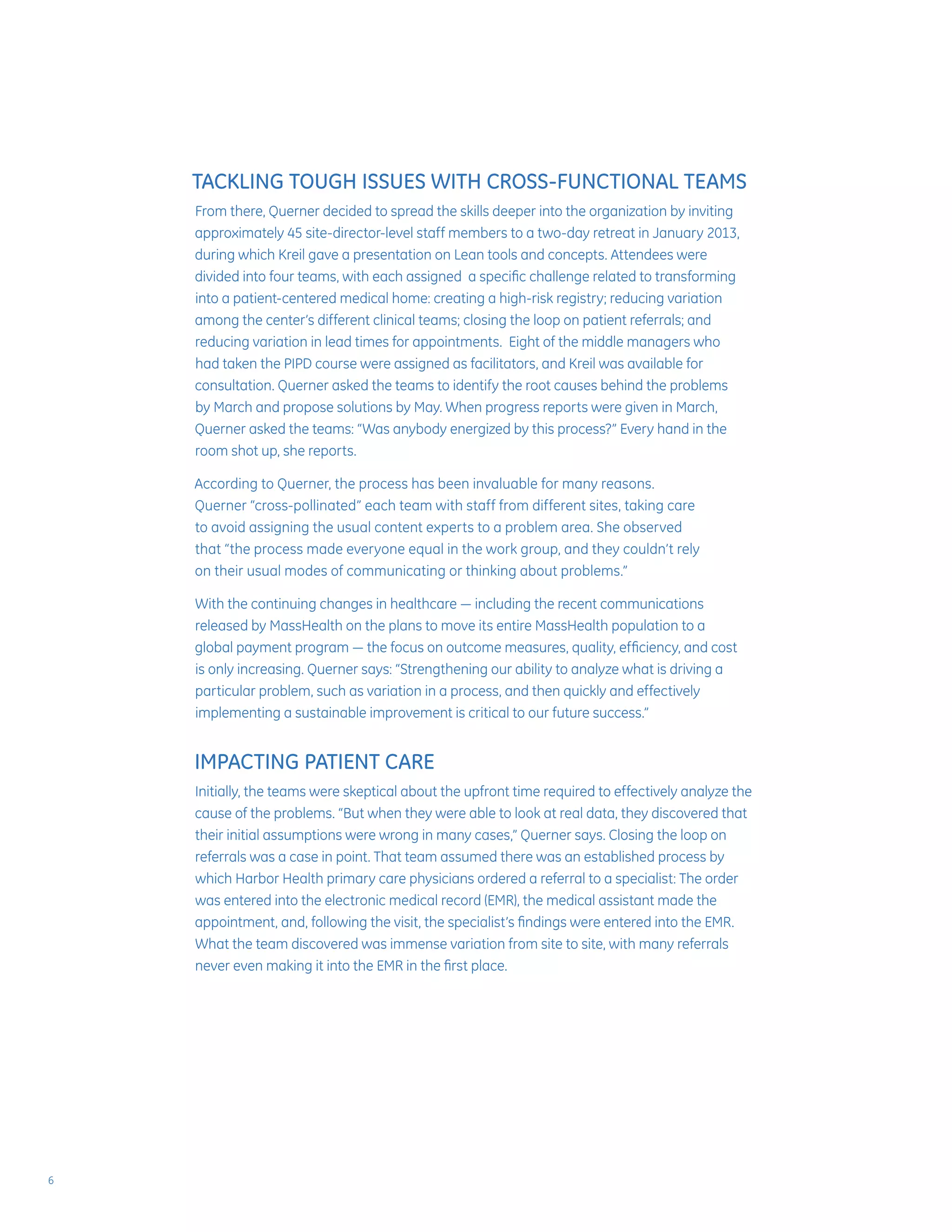 TACKLING TOUGH ISSUES WITH CROSS-FUNCTIONAL TEAMS
From there, Querner decided to spread the skills deeper into the organization by inviting
approximately 45 site-director-level staff members to a two-day retreat in January 2013,
during which Kreil gave a presentation on Lean tools and concepts. Attendees were
divided into four teams, with each assigned a specific challenge related to transforming
into a patient-centered medical home: creating a high-risk registry; reducing variation
among the center’s different clinical teams; closing the loop on patient referrals; and
reducing variation in lead times for appointments. Eight of the middle managers who
had taken the PIPD course were assigned as facilitators, and Kreil was available for
consultation. Querner asked the teams to identify the root causes behind the problems
by March and propose solutions by May. When progress reports were given in March,
Querner asked the teams: “Was anybody energized by this process?” Every hand in the
room shot up, she reports.
According to Querner, the process has been invaluable for many reasons.
Querner “cross-pollinated” each team with staff from different sites, taking care
to avoid assigning the usual content experts to a problem area. She observed
that “the process made everyone equal in the work group, and they couldn’t rely
on their usual modes of communicating or thinking about problems.”
With the continuing changes in healthcare — including the recent communications
released by MassHealth on the plans to move its entire MassHealth population to a
global payment program — the focus on outcome measures, quality, efficiency, and cost
is only increasing. Querner says: “Strengthening our ability to analyze what is driving a
particular problem, such as variation in a process, and then quickly and effectively
implementing a sustainable improvement is critical to our future success.”
IMPACTING PATIENT CARE
Initially, the teams were skeptical about the upfront time required to effectively analyze the
cause of the problems. “But when they were able to look at real data, they discovered that
their initial assumptions were wrong in many cases,” Querner says. Closing the loop on
referrals was a case in point. That team assumed there was an established process by
which Harbor Health primary care physicians ordered a referral to a specialist: The order
was entered into the electronic medical record (EMR), the medical assistant made the
appointment, and, following the visit, the specialist’s findings were entered into the EMR.
What the team discovered was immense variation from site to site, with many referrals
never even making it into the EMR in the first place.
6
 
