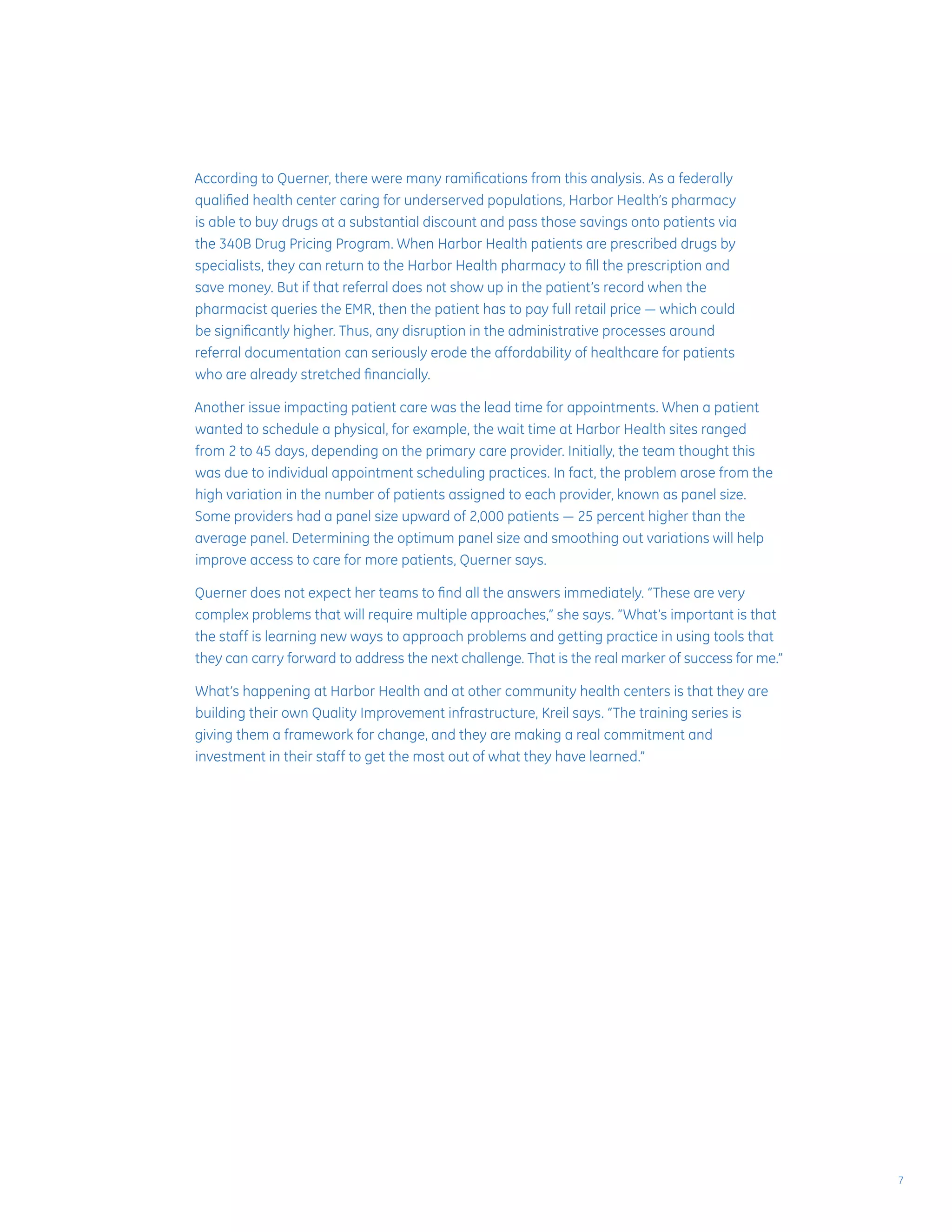 According to Querner, there were many ramifications from this analysis. As a federally
qualified health center caring for underserved populations, Harbor Health’s pharmacy
is able to buy drugs at a substantial discount and pass those savings onto patients via
the 340B Drug Pricing Program. When Harbor Health patients are prescribed drugs by
specialists, they can return to the Harbor Health pharmacy to fill the prescription and
save money. But if that referral does not show up in the patient’s record when the
pharmacist queries the EMR, then the patient has to pay full retail price — which could
be significantly higher. Thus, any disruption in the administrative processes around
referral documentation can seriously erode the affordability of healthcare for patients
who are already stretched financially.
Another issue impacting patient care was the lead time for appointments. When a patient
wanted to schedule a physical, for example, the wait time at Harbor Health sites ranged
from 2 to 45 days, depending on the primary care provider. Initially, the team thought this
was due to individual appointment scheduling practices. In fact, the problem arose from the
high variation in the number of patients assigned to each provider, known as panel size.
Some providers had a panel size upward of 2,000 patients — 25 percent higher than the
average panel. Determining the optimum panel size and smoothing out variations will help
improve access to care for more patients, Querner says.
Querner does not expect her teams to find all the answers immediately. “These are very
complex problems that will require multiple approaches,” she says. “What’s important is that
the staff is learning new ways to approach problems and getting practice in using tools that
they can carry forward to address the next challenge. That is the real marker of success for me.”
What’s happening at Harbor Health and at other community health centers is that they are
building their own Quality Improvement infrastructure, Kreil says. “The training series is
giving them a framework for change, and they are making a real commitment and
investment in their staff to get the most out of what they have learned.”
7
 