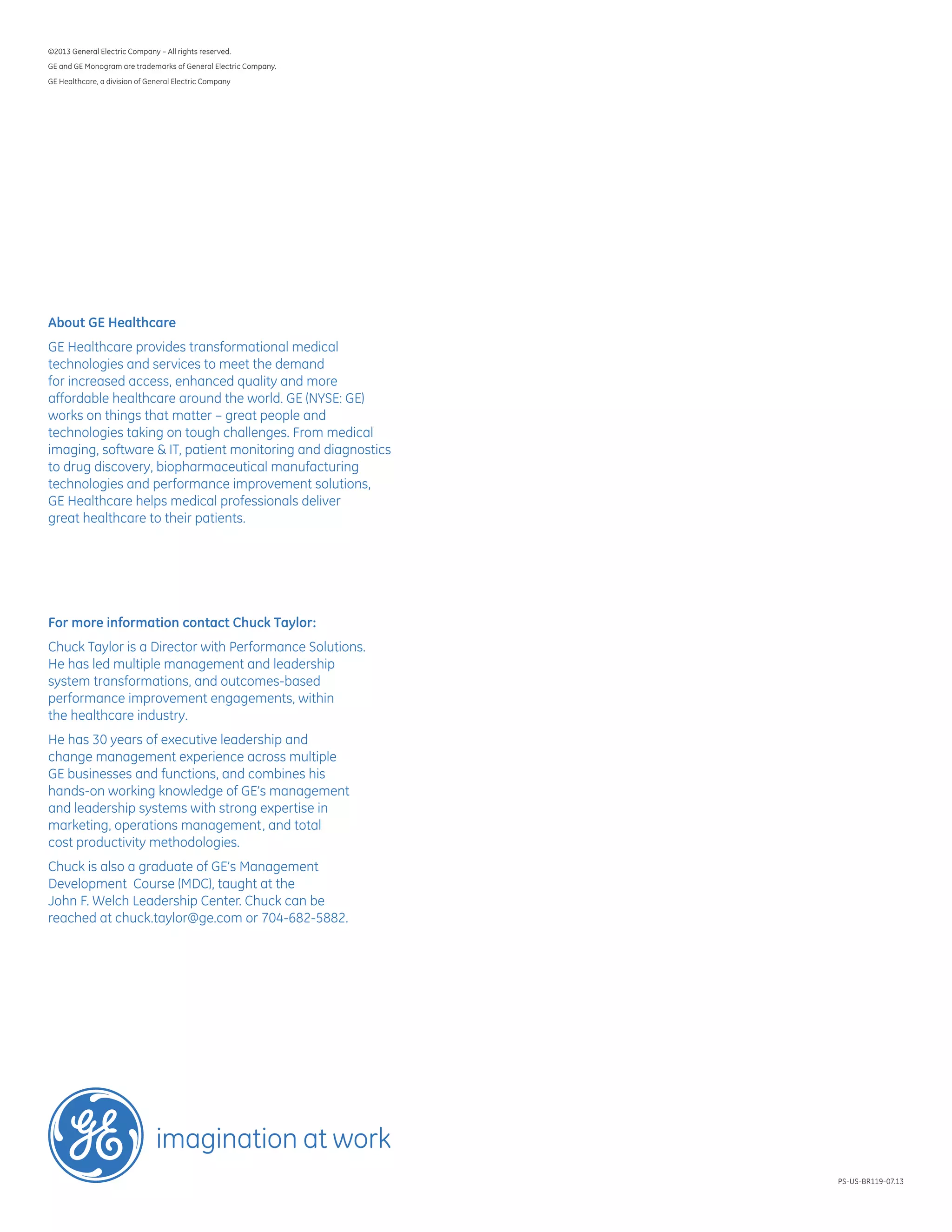 ©2013 General Electric Company – All rights reserved.
GE and GE Monogram are trademarks of General Electric Company.
GE Healthcare, a division of General Electric Company
PS-US-BR119-07.13
About GE Healthcare
GE Healthcare provides transformational medical
technologies and services to meet the demand
for increased access, enhanced quality and more
affordable healthcare around the world. GE (NYSE: GE)
works on things that matter – great people and
technologies taking on tough challenges. From medical
imaging, software  IT, patient monitoring and diagnostics
to drug discovery, biopharmaceutical manufacturing
technologies and performance improvement solutions,
GE Healthcare helps medical professionals deliver
great healthcare to their patients.
For more information contact Chuck Taylor:
Chuck Taylor is a Director with Performance Solutions.
He has led multiple management and leadership
system transformations, and outcomes-based
performance improvement engagements, within
the healthcare industry.
He has 30 years of executive leadership and
change management experience across multiple
GE businesses and functions, and combines his
hands-on working knowledge of GE’s management
and leadership systems with strong expertise in
marketing, operations management, and total
cost productivity methodologies.
Chuck is also a graduate of GE’s Management
Development Course (MDC), taught at the
John F. Welch Leadership Center. Chuck can be
reached at chuck.taylor@ge.com or 704-682-5882.
 