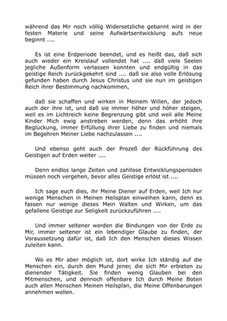 während das Mir noch völlig Widersetzliche gebannt wird in der
festen Materie und seine Aufwärtsentwicklung aufs neue
beginnt ....
Es ist eine Erdperiode beendet, und es heißt das, daß sich
auch wieder ein Kreislauf vollendet hat .... daß viele Seelen
jegliche Außenform verlassen konnten und endgültig in das
geistige Reich zurückgekehrt sind .... daß sie also volle Erlösung
gefunden haben durch Jesus Christus und sie nun im geistigen
Reich ihrer Bestimmung nachkommen,
daß sie schaffen und wirken in Meinem Willen, der jedoch
auch der ihre ist, und daß sie immer höher und höher steigen,
weil es im Lichtreich keine Begrenzung gibt und weil alle Meine
Kinder Mich ewig anstreben werden, denn das erhöht ihre
Beglückung, immer Erfüllung ihrer Liebe zu finden und niemals
im Begehren Meiner Liebe nachzulassen ....
Und ebenso geht auch der Prozeß der Rückführung des
Geistigen auf Erden weiter ....
Denn endlos lange Zeiten und zahllose Entwicklungsperioden
müssen noch vergehen, bevor alles Geistige erlöst ist ....
Ich sage euch dies, ihr Meine Diener auf Erden, weil Ich nur
wenige Menschen in Meinen Heilsplan einweihen kann, denn es
fassen nur wenige dieses Mein Walten und Wirken, um das
gefallene Geistige zur Seligkeit zurückzuführen ....
Und immer seltener werden die Bindungen von der Erde zu
Mir, immer seltener ist ein lebendiger Glaube zu finden, der
Voraussetzung dafür ist, daß Ich den Menschen dieses Wissen
zuleiten kann.
Wo es Mir aber möglich ist, dort wirke Ich ständig auf die
Menschen ein, durch den Mund jener, die sich Mir erbieten zu
dienender Tätigkeit. Sie finden wenig Glauben bei den
Mitmenschen, und dennoch offenbare Ich durch Meine Boten
auch allen Menschen Meinen Heilsplan, die Meine Offenbarungen
annehmen wollen.
 