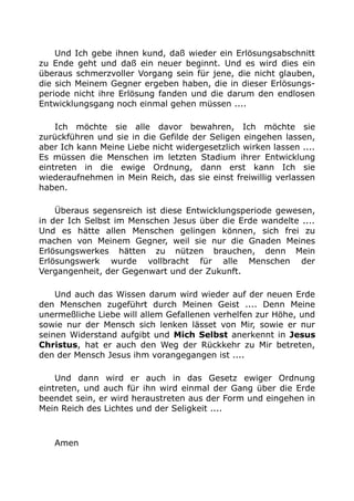 Und Ich gebe ihnen kund, daß wieder ein Erlösungsabschnitt
zu Ende geht und daß ein neuer beginnt. Und es wird dies ein
überaus schmerzvoller Vorgang sein für jene, die nicht glauben,
die sich Meinem Gegner ergeben haben, die in dieser Erlösungs-
periode nicht ihre Erlösung fanden und die darum den endlosen
Entwicklungsgang noch einmal gehen müssen ....
Ich möchte sie alle davor bewahren, Ich möchte sie
zurückführen und sie in die Gefilde der Seligen eingehen lassen,
aber Ich kann Meine Liebe nicht widergesetzlich wirken lassen ....
Es müssen die Menschen im letzten Stadium ihrer Entwicklung
eintreten in die ewige Ordnung, dann erst kann Ich sie
wiederaufnehmen in Mein Reich, das sie einst freiwillig verlassen
haben.
Überaus segensreich ist diese Entwicklungsperiode gewesen,
in der Ich Selbst im Menschen Jesus über die Erde wandelte ....
Und es hätte allen Menschen gelingen können, sich frei zu
machen von Meinem Gegner, weil sie nur die Gnaden Meines
Erlösungswerkes hätten zu nützen brauchen, denn Mein
Erlösungswerk wurde vollbracht für alle Menschen der
Vergangenheit, der Gegenwart und der Zukunft.
Und auch das Wissen darum wird wieder auf der neuen Erde
den Menschen zugeführt durch Meinen Geist .... Denn Meine
unermeßliche Liebe will allem Gefallenen verhelfen zur Höhe, und
sowie nur der Mensch sich lenken lässet von Mir, sowie er nur
seinen Widerstand aufgibt und Mich Selbst anerkennt in Jesus
Christus, hat er auch den Weg der Rückkehr zu Mir betreten,
den der Mensch Jesus ihm vorangegangen ist ....
Und dann wird er auch in das Gesetz ewiger Ordnung
eintreten, und auch für ihn wird einmal der Gang über die Erde
beendet sein, er wird heraustreten aus der Form und eingehen in
Mein Reich des Lichtes und der Seligkeit ....
Amen
 