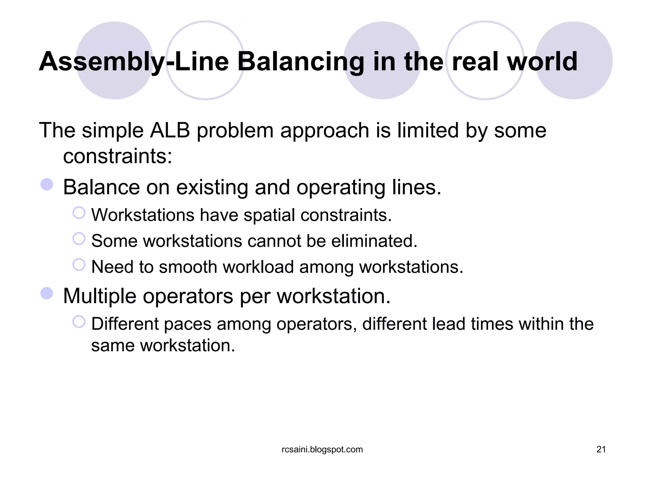 Assembly-Line Balancing in the real world

The simple ALB problem approach is limited by some
  constraints:
 Balance on existing and operating lines.
    Workstations have spatial constraints.
    Some workstations cannot be eliminated.
    Need to smooth workload among workstations.
 Multiple operators per workstation.
    Different paces among operators, different lead times within the
     same workstation.




                             rcsaini.blogspot.com                       21
 