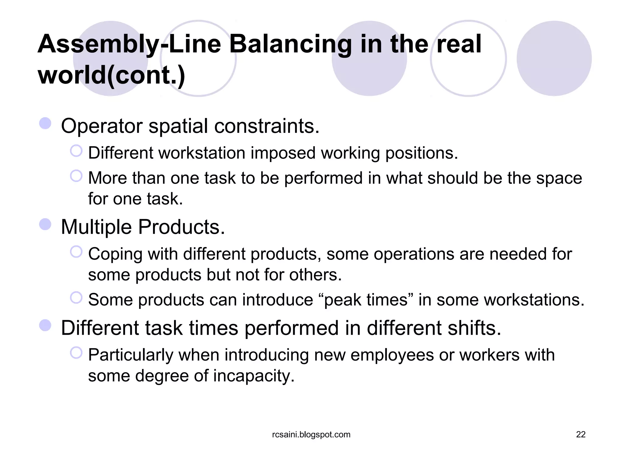 Assembly-Line Balancing in the real
world(cont.)
 Operator spatial constraints.
    Different workstation imposed working positions.
    More than one task to be performed in what should be the space
     for one task.
 Multiple Products.
    Coping with different products, some operations are needed for
     some products but not for others.
    Some products can introduce “peak times” in some workstations.
 Different task times performed in different shifts.
    Particularly when introducing new employees or workers with
     some degree of incapacity.


                            rcsaini.blogspot.com                   22
 