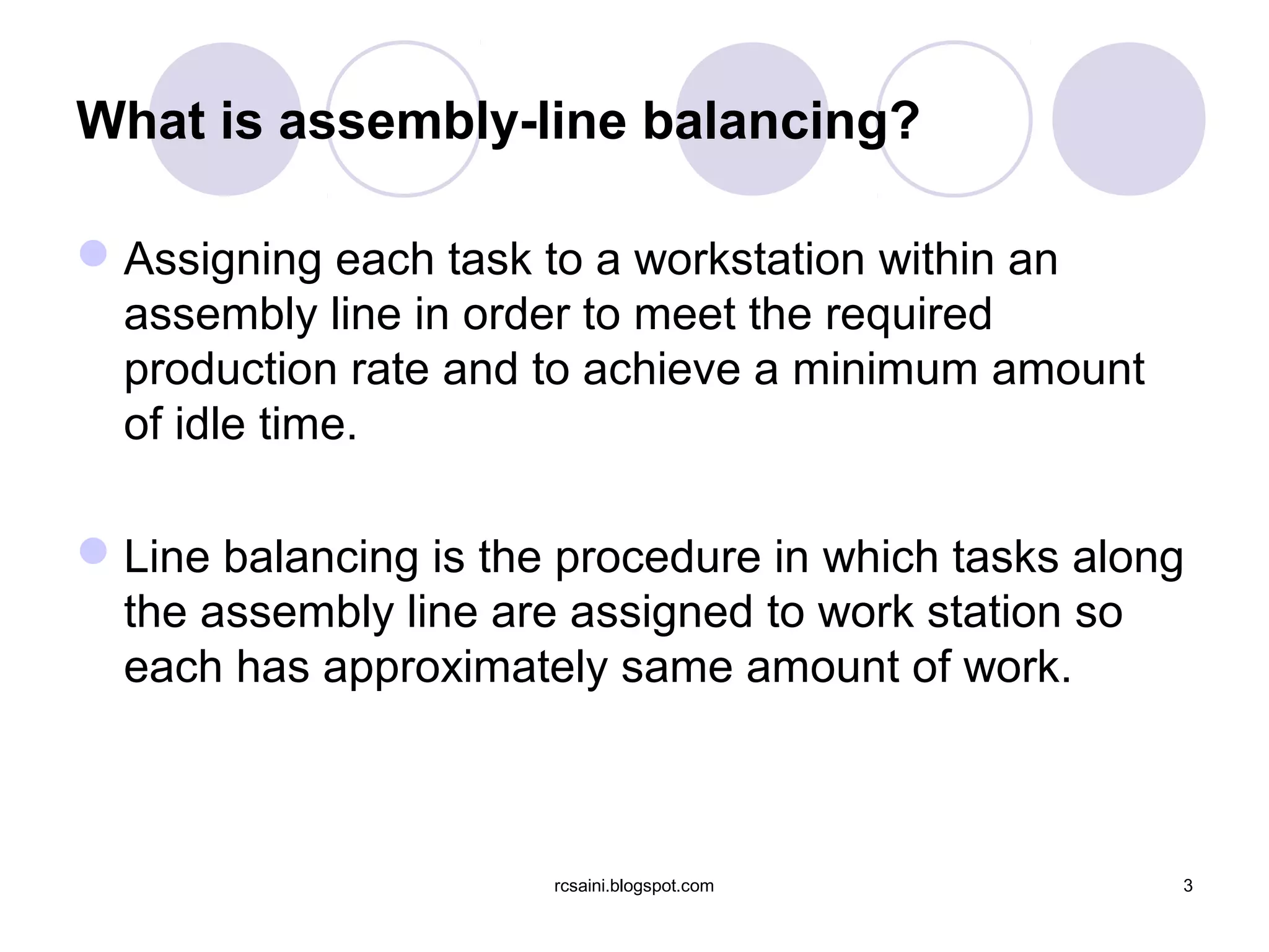 What is assembly-line balancing?

 Assigning each task to a workstation within an
  assembly line in order to meet the required
  production rate and to achieve a minimum amount
  of idle time.

 Line balancing is the procedure in which tasks along
  the assembly line are assigned to work station so
  each has approximately same amount of work.



                       rcsaini.blogspot.com          3
 