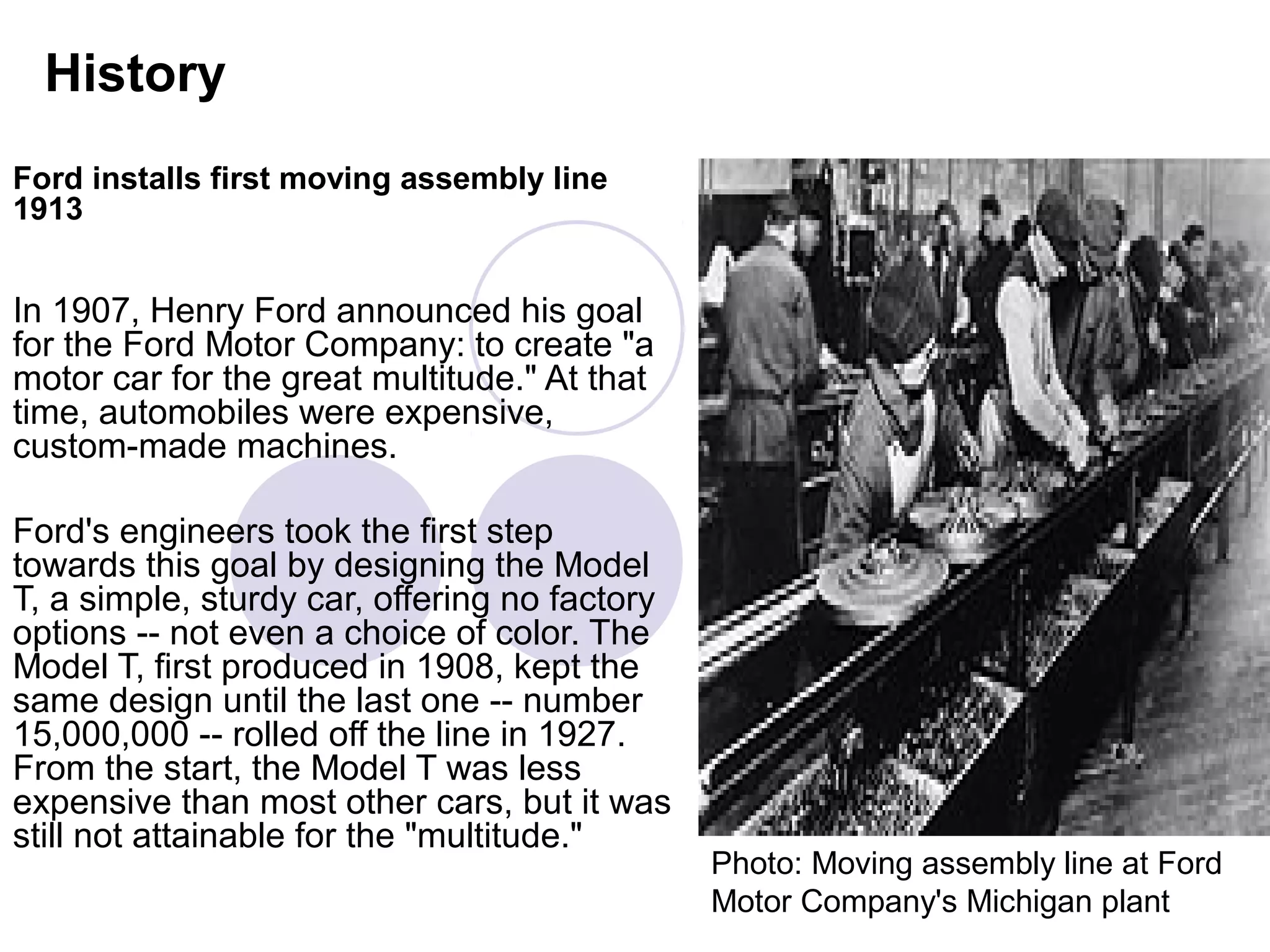 History
Ford installs first moving assembly line
1913


In 1907, Henry Ford announced his goal
for the Ford Motor Company: to create "a
motor car for the great multitude." At that
time, automobiles were expensive,
custom-made machines.

Ford's engineers took the first step
towards this goal by designing the Model
T, a simple, sturdy car, offering no factory
options -- not even a choice of color. The
Model T, first produced in 1908, kept the
same design until the last one -- number
15,000,000 -- rolled off the line in 1927.
From the start, the Model T was less
expensive than most other cars, but it was
still not attainable for the "multitude."
                                               Photo: Moving assembly line at Ford
                                               Motor Company's Michigan plant
 