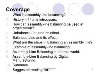 Coverage
1.  What is assembly-line balancing?
2.  History – 1st time introduces.
3.  How can assembly-line balancing be used in
    organization?
4. Unbalance Line and Its effect.
5. Balanced Line and its effect.
6. What are the steps in balancing an assembly line?
7. Example of assembly-line balancing.
8. Assembly-Line Balancing in the real world.
9. Assembly-Line Balancing by Digital
    Manufacturing.
10. Summary.
11. Suggested reading list.
                      rcsaini.blogspot.com             2
 