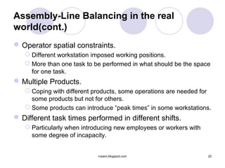 Assembly-Line Balancing in the real
world(cont.)
 Operator spatial constraints.
    Different workstation imposed working positions.
    More than one task to be performed in what should be the space
     for one task.
 Multiple Products.
    Coping with different products, some operations are needed for
     some products but not for others.
    Some products can introduce “peak times” in some workstations.
 Different task times performed in different shifts.
    Particularly when introducing new employees or workers with
     some degree of incapacity.


                            rcsaini.blogspot.com                   22
 