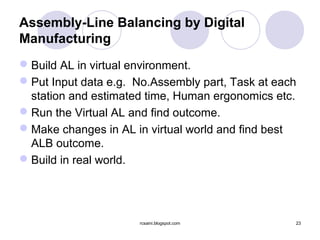 Assembly-Line Balancing by Digital
Manufacturing
 Build AL in virtual environment.
 Put Input data e.g. No.Assembly part, Task at each
  station and estimated time, Human ergonomics etc.
 Run the Virtual AL and find outcome.
 Make changes in AL in virtual world and find best
  ALB outcome.
 Build in real world.




                      rcsaini.blogspot.com         23
 