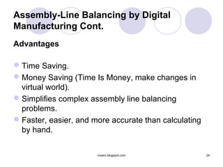 Assembly-Line Balancing by Digital
Manufacturing Cont.
Advantages

 Time Saving.
 Money Saving (Time Is Money, make changes in
  virtual world).
 Simplifies complex assembly line balancing
  problems.
 Faster, easier, and more accurate than calculating
  by hand.

                       rcsaini.blogspot.com            24
 
