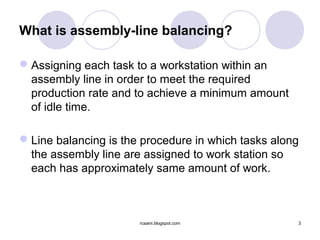 What is assembly-line balancing?

 Assigning each task to a workstation within an
  assembly line in order to meet the required
  production rate and to achieve a minimum amount
  of idle time.

 Line balancing is the procedure in which tasks along
  the assembly line are assigned to work station so
  each has approximately same amount of work.



                       rcsaini.blogspot.com          3
 