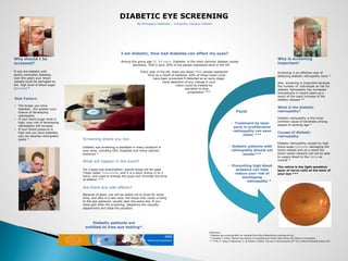 DIABETIC EYE SCREENING
By Elmugiera Hafazalla – University Campus Oldham
Why should I be
screened?
If you are diabetic with
poorly controlled diabetes,
over the years your blood
vessels could be damaged by
the high level of blood sugar
(glucose) *
Why is screening
important?
Screening is an effective way of
detecting diabetic retinopathy early *
Also, screening is important because
the number of individuals at risk for
diabetic retinopathy has increased
dramatically in recent years as a
result of the rapid increase of the
diabetic disease **
What is the diabetic
retinopathy?
Diabetic retinopathy is the most
common cause of blindness among
people of working age *
Causes of diabetic
retinopathy
Diabetic retinopathy caused by high
blood sugar (glucose) damaging the
blood vessels and as a result the
blood vessel network will not be able
to supply blood to the retina as
normal *
The retina is the light-sensitive
layer of nerve cells at the back of
your eye ***
I am diabetic, How bad diabetes can affect my eyes?
Among the group age 30 -64 years, Diabetes is the most common disease causes
blindness. That is bout 20% of the people registered blind in the UK.
Every year in the UK, there are about 4000 people registered
blind as a result of diabetes. 60% of these cases could
have been prevented if detected at an early stage.
Early detection of any change in your
vision could be treated by
specialist to stop
progression ***
Facts
• Treatment by laser
early in proliferative
retinopathy can save
vision ***
• Diabetic patients with
retinopathy should not
smoke***
• Preventing high blood
pressure can help
reduce your risk of
developing
retinopathy *
References
* Diabetes eye screening-NHS, UK. Adapted from http://diabeticeye.screening.nhs.uk/
** Espaillat, E. (2012). Diabetic eye disease: A comprehensive review. New Jeresy, USA. Slanck in Corporated.
*** Frith, P. , Gray, R. Maclennan, S., & Ambler, P. (2001). The eye in clinical practice (2nd Ed.). Oxford. Blackwell Science LTD.
Risk Factors
• The longer you have
diabetes , the greater your
chance of developing
retinopathy
• If your blood sugar level is
high, your risk of developing
retinopathy will increase
• If your blood pressure is
high and you have diabetes,
you can develop retinopathy
easily * Screening where you live
Diabetic eye screening is available in many locations in
your area, including GPs, hospitals and many optician
practices *
What will happen in the event?
For a good eye examination, special drops will be used.
These called Tropicamide, and it is a short acting (2 to 3
hors), and used to enlarge the pupil and minimise the time
of dilation ***
Are there any side effects?
Because of glare, you will be asked not to drive for some
time, and also in a rare case, the drops may cause a rising
to the eye pressure, usually later the same day. If you
have pain after the screening, telephone the casualty
department and state the situation.
Diabetic patients are
entitled to free eye testing*
 