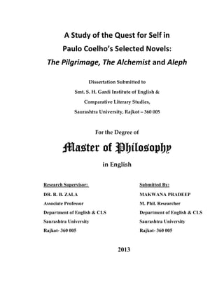 A Study of the Quest for Self in 
Paulo Coelho’s Selected Novels: 
The Pilgrimage, The Alchemist and Aleph 
Dissertation Submitted to 
Smt. S. H. Gardi Institute of English & 
Comparative Literary Studies, 
Saurashtra University, Rajkot – 360 005 
For the Degree of 
Master of Philosophy 
in English 
Research Supervisor: Submitted By: 
DR. R. B. ZALA MAKWANA PRADEEP 
Associate Professor M. Phil. Researcher 
Department of English & CLS Department of English & CLS 
Saurashtra University Saurashtra University 
Rajkot- 360 005 Rajkot- 360 005 
2013 

