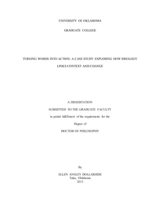 UNIVERSITY OF OKLAHOMA
GRADUATE COLLEGE
TURNING WORDS INTO ACTION: A CASE STUDY EXPLORING HOW IDEOLOGY
LINKS CONTEXT AND CHANGE
A DISSERTATION
SUBMITTED TO THE GRADUATE FACULTY
in partial fulfillment of the requirements for the
Degree of
DOCTOR OF PHILOSOPHY
By
ELLEN ANSLEY DOLLARHIDE
Tulsa, Oklahoma
2015
 