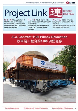 1
A newsletter published by Projects Division, MTR Corporation
P. 5 - 6 The Application of
RFID for XRL Contract 816A
Environmental Control System
無線射頻辨識於高鐵工程合約816A
環境控制系統的應用
P. 7 - 8 WIL & SIL(E) - “In
Case of Fire; Do Not Use the Lift”
True or Not?
在西港島綫及南港島綫(東段)新站
「如遇火警，切勿使用升降機」
是對是錯？
Dec 2013
Issue No.33
P. 9 - 10 SIL(E) 3 Months
Early Degree 1 Access for WCH
and OCP
南港島綫(東段)黃竹坑站及海洋公園
站提早3個月取得「進度一」
People Development		 Collaboration & Trusted Partnership		 Projects Delivery Effectiveness
SCL Contract 1106 Pillbox Relocation
沙中綫工程合約1106 碉堡遷移
 