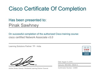 Cisco Certificate Of Completion
Has been presented to:
Pinak Sawhney
On successful completion of the authorized Cisco training course:
cisco certified Network Associate v3.0
Learning Solutions Partner: TP - India
Date: August 13, 2016
Instructor: MICHAEL VINOD G
Confirmation Number: 123669Andres Sintes, Director, Worldwide Learning Partner Channel
 