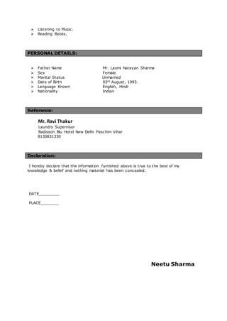  Listening to Music.
 Reading Books.
PERSONAL DETAILS:
 Father Name Mr. Laxmi Narayan Sharma
 Sex Female
 Marital Status Unmarried
 Date of Birth 03rd August, 1993.
 Language Known English, Hindi
 Nationality Indian
Reference:
Mr. Ravi Thakur
Laundry Supervisor
Radisson Blu Hotel New Delhi Paschim Vihar
8130831330
Declaration:
I hereby declare that the information furnished above is true to the best of my
knowledge & belief and nothing material has been concealed.
DATE_________
PLACE________
Neetu Sharma
 